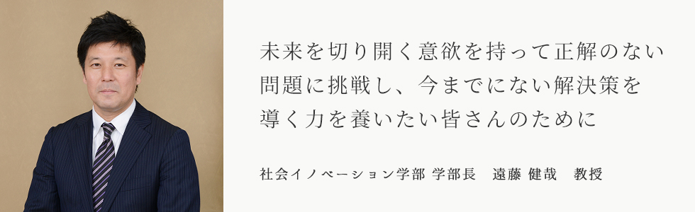 未来を切り開く意欲を持って正解のない問題に挑戦し、今までにない解決策を導く力を養いたい皆さんのために　社会イノベーション学部 学部長　遠藤 健哉 教授