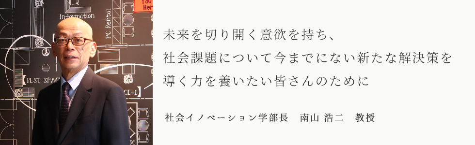未来を切り開く意欲を持ち、社会課題について今までにない新たな解決策を導く力を養いたい皆さんのために　社会イノベーション学部長　南山 浩二　教授