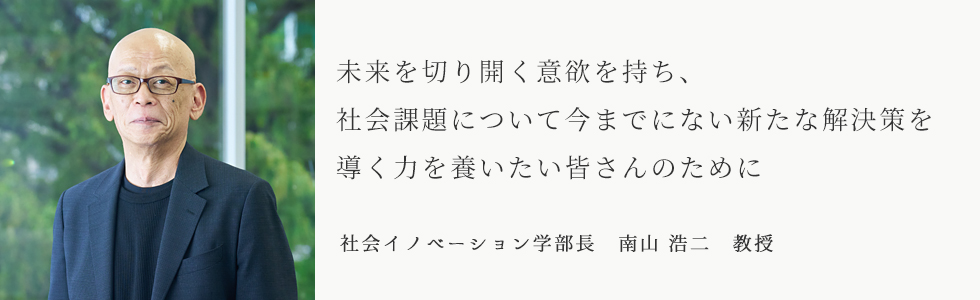未来を切り開く意欲を持ち、社会課題について今までにない新たな解決策を導く力を養いたい皆さんのために　社会イノベーション学部長　南山 浩二　教授
