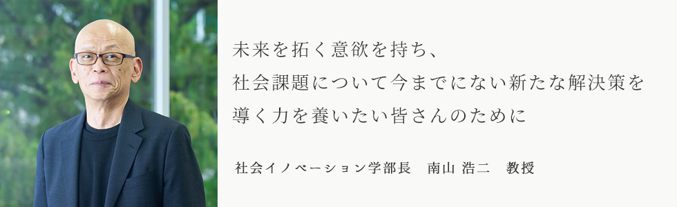 未来を切り開く意欲を持ち、社会課題について今までにない新たな解決策を導く力を養いたい皆さんのために　社会イノベーション学部長　南山 浩二　教授